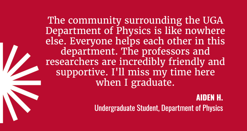 The community surrounding this department is like nothing else. Everyone helps everyone out in this department. The teachers and researchers are incredibly friendly and supportive. I'll miss my time here once I graduate."  Aiden Hammond (USE Aiden H.) Undergraduate Student, Department of Physics
